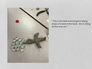 “This is the little hummingbird taking
drops of water in her beak. She is doing
all that she can.”
 