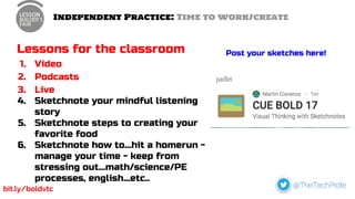 Independent Practice: Time to work/create
Lessons for the classroom
1. Video
2. Podcasts
3. Live
4. Sketchnote your mindful listening
story
5. Sketchnote steps to creating your
favorite food
6. Sketchnote how to...hit a homerun -
manage your time - keep from
stressing out...math/science/PE
processes, english...etc..
Post your sketches here!
bit.ly/boldvtc
 