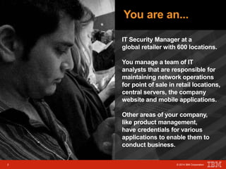 You are an... 
IT Security Manager at a 
global retailer with 600 locations. 
You manage a team of IT 
analysts that are responsible for 
maintaining network operations 
for point of sale in retail locations, 
central servers, the company 
website and mobile applications. 
2 © 2014 IBM Corporation 
Other areas of your company, 
like product management, 
have credentials for various 
applications to enable them to 
conduct business. 
2 © 2014 IBM Corporation 
 