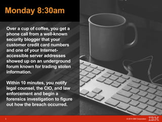 Monday 8:30am 
Over a cup of coffee, you get a 
phone call from a well-known 
security blogger that your 
customer credit card numbers 
and one of your Internet-accessible 
server addresses 
showed up on an underground 
forum known for trading stolen 
information. 
3 © 2014 IBM Corporation 
Within 10 minutes, you notify 
legal counsel, the CIO, and law 
enforcement and begin a 
forensics investigation to figure 
out how the breach occurred. 
3 © 2014 IBM Corporation 
 