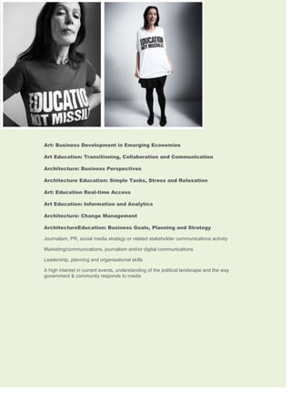 Art: Business Development in Emerging Economies
Art Education: Transitioning, Collaboration and Communication
Architecture: Business Perspectives
Architecture Education: Simple Tasks, Stress and Relaxation
Art: Education Real-time Access
Art Education: Information and Analytics
Architecture: Change Management
ArchitectureEducation: Business Goals, Planning and Strategy
Journalism, PR, social media strategy or related stakeholder communications activity 
Marketing/communications, journalism and/or digital communications 
Leadership, planning and organisational skills 
A high interest in current events, understanding of the political landscape and the way
government & community responds to media

 