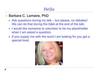 Hello
 Barbara C. Lemaire, PhD
 Ask questions during my talk – but please, no debates!
We can do that during the Q&A at the end of the talk.
 I would like someone to volunteer to be my placeholder
when I am asked a question.
 If you supply me with the word I am looking for you get a
special treat.
 