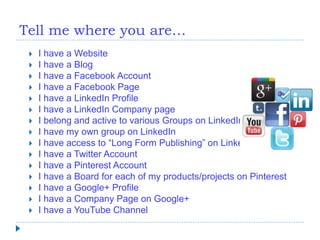 Tell me where you are…
 I have a Website
 I have a Blog
 I have a Facebook Account
 I have a Facebook Page
 I have a LinkedIn Profile
 I have a LinkedIn Company page
 I belong and active to various Groups on LinkedIn
 I have my own group on LinkedIn
 I have access to “Long Form Publishing” on LinkedIn
 I have a Twitter Account
 I have a Pinterest Account
 I have a Board for each of my products/projects on Pinterest
 I have a Google+ Profile
 I have a Company Page on Google+
 I have a YouTube Channel
 