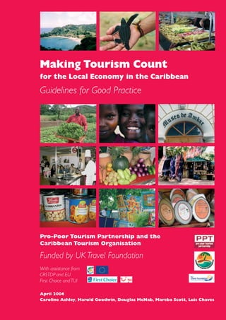 Making Tourism Count
for the Local Economy in the Caribbean
Guidelines for Good Practice
Pro-Poor Tourism Partnership and the
Caribbean Tourism Organisation
Funded by UK Travel Foundation
With assistance from
CRSTDP and EU
First Choice and TUI
April 2006
Caroline Ashley, Harold Goodwin, Douglas McNab, Mareba Scott, Luis Chaves
 