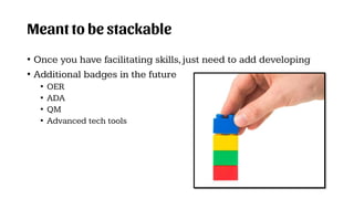Meant to be stackable
• Once you have facilitating skills,just need to add developing
• Additional badges in the future
• OER
• ADA
• QM
• Advanced tech tools
 