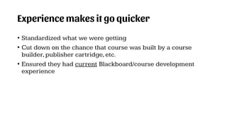 Experience makes it go quicker
• Standardized what we were getting
• Cut down on the chance that course was built by a course
builder,publisher cartridge,etc.
• Ensured they had current Blackboard/course development
experience
 