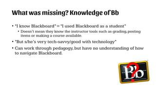 What was missing? Knowledge of Bb
• “I know Blackboard”=“I used Blackboard as a student”
• Doesn’t mean they know the instructor tools such as grading,posting
items or making a course available.
• “But s/he’s very tech-savvy/good with technology”
• Can work through pedagogy,but have no understanding of how
to navigate Blackboard.
?
 