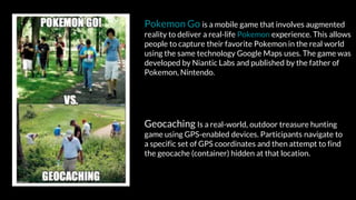 Geocaching Is a real-world, outdoor treasure hunting
game using GPS-enabled devices. Participants navigate to
a specific set of GPS coordinates and then attempt to find
the geocache (container) hidden at that location.
Pokemon Go is a mobile game that involves augmented
reality to deliver a real-life Pokemon experience. This allows
people to capture their favorite Pokemon in the real world
using the same technology Google Maps uses. The game was
developed by Niantic Labs and published by the father of
Pokemon, Nintendo.
 