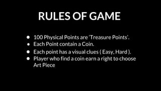 RULES OF GAME
● 100 Physical Points are ‘Treasure Points’.
● Each Point contain a Coin.
● Each point has a visual clues ( Easy, Hard ).
● Player who find a coin earn a right to choose
Art Piece
 