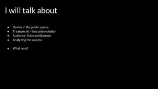 I will talk about
● Games in the public spaces
● Treasure art - idea and evolution
● Audience Rules and Balance
● Analyzing the success
● What next?
 
