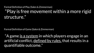 Formal Definition of Game (Salen & Zimmerman)
“A game is a system in which players engage in an
artificial conflict, defined by rules, that results in a
quantifiable outcome.”
Formal Definition of Play (Salen & Zimmerman)
“Play is free movement within a more rigid
structure.”
 