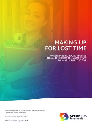 MAKING UP
FOR LOST TIME
UNDERSTANDING YOUNG PEOPLE’S
HOPES AND EXPECTATIONS AS WE START
TO MAKE UP FOR LOST TIME
Research undertaken by Rachael Saunders and Funbi Akande for
Speakers for Schools and YouGov.
Report written by Rachael Saunders.
Date of issue: 24th September 2021
 