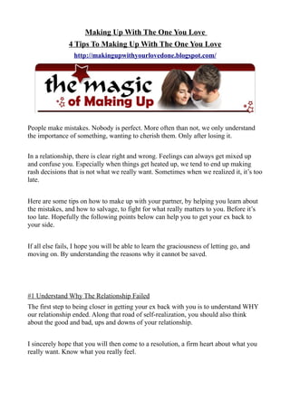 Making Up With The One You Love
                4 Tips To Making Up With The One You Love
                  http://makingupwithyourlovedone.blogspot.com/




People make mistakes. Nobody is perfect. More often than not, we only understand
the importance of something, wanting to cherish them. Only after losing it.

In a relationship, there is clear right and wrong. Feelings can always get mixed up
and confuse you. Especially when things get heated up, we tend to end up making
rash decisions that is not what we really want. Sometimes when we realized it, it’s too
late.


Here are some tips on how to make up with your partner, by helping you learn about
the mistakes, and how to salvage, to fight for what really matters to you. Before it’s
too late. Hopefully the following points below can help you to get your ex back to
your side.


If all else fails, I hope you will be able to learn the graciousness of letting go, and
moving on. By understanding the reasons why it cannot be saved.




#1 Understand Why The Relationship Failed
The first step to being closer in getting your ex back with you is to understand WHY
our relationship ended. Along that road of self-realization, you should also think
about the good and bad, ups and downs of your relationship.


I sincerely hope that you will then come to a resolution, a firm heart about what you
really want. Know what you really feel.
 