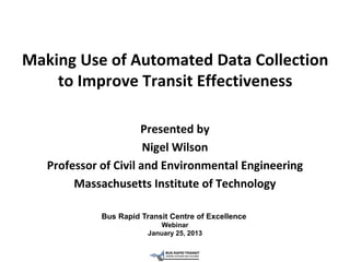 Making Use of Automated Data Collection
    to Improve Transit Effectiveness

                      Presented by
                       Nigel Wilson
   Professor of Civil and Environmental Engineering
        Massachusetts Institute of Technology

             Bus Rapid Transit Centre of Excellence
                            Webinar
                         January 25, 2013
 