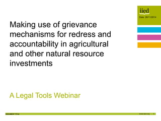 1
Date: 26/11/2014
DOCUMENT TITLE
Author name
Date
Date: 26/11/2014
A Legal Tools Webinar
Making use of grievance
mechanisms for redress and
accountability in agricultural
and other natural resource
investments
 