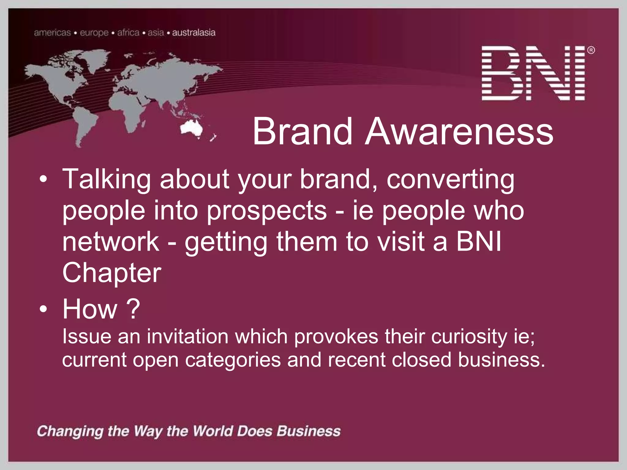 Brand Awareness Talking about your brand, converting people into prospects - ie people who network - getting them to visit a BNI Chapter How ? Issue an invitation which provokes their curiosity ie; current open categories and recent closed business. 