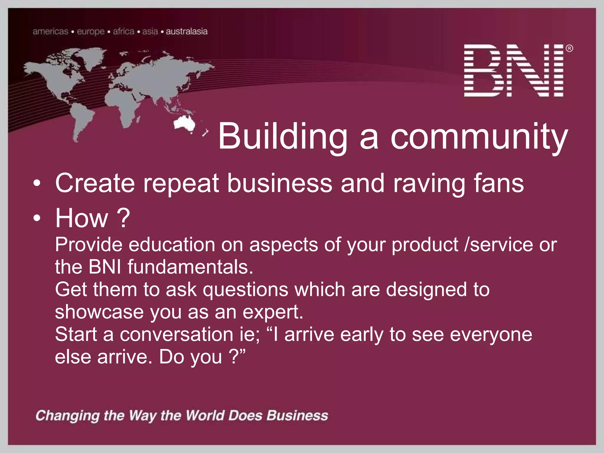 Building a community Create repeat business and raving fans How ? Provide education on aspects of your product /service or the BNI fundamentals.  Get them to ask questions which are designed to showcase you as an expert.  Start a conversation ie; “I arrive early to see everyone else arrive. Do you ?” 
