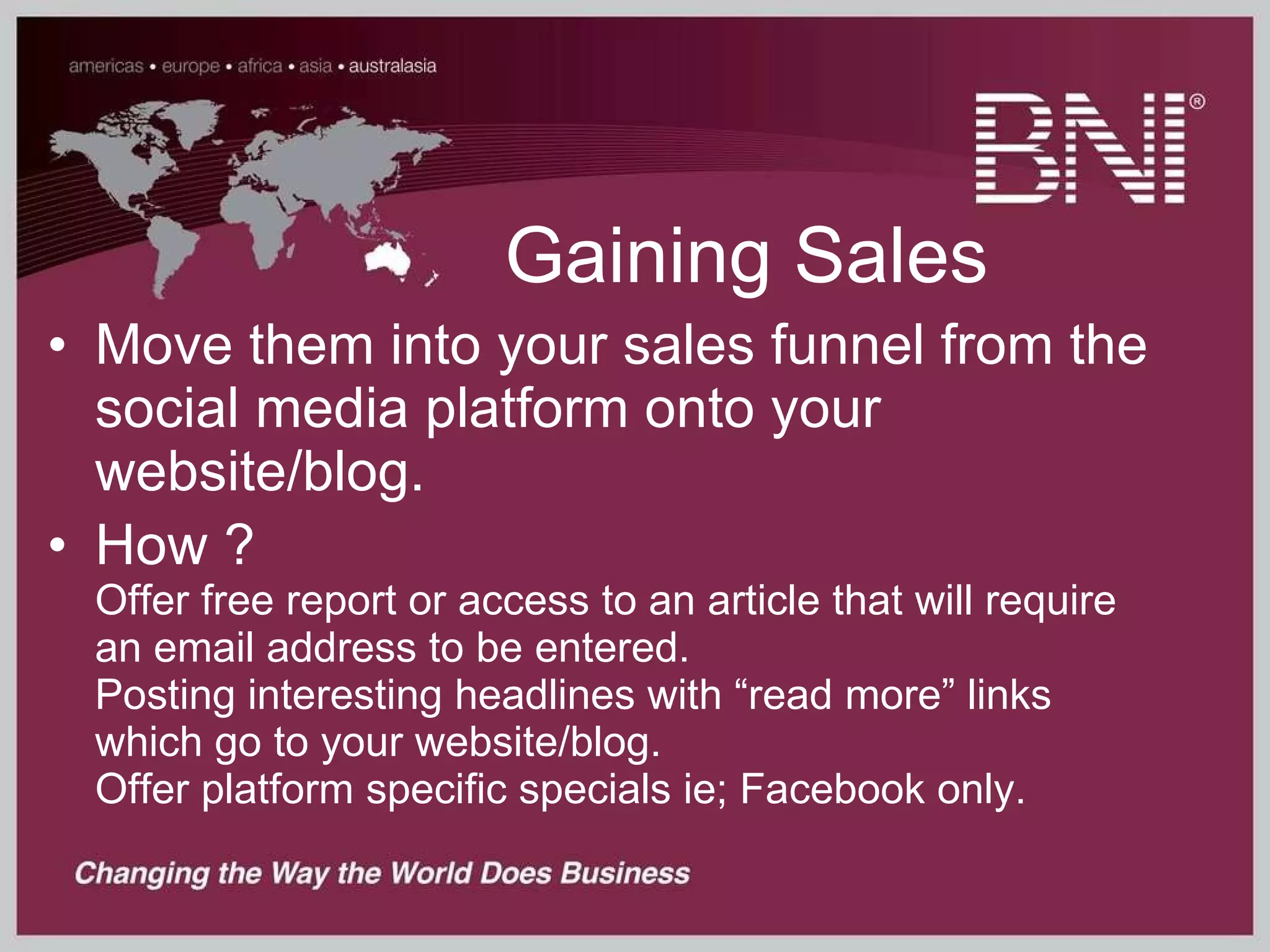 Gaining Sales Move them into your sales funnel from the social media platform onto your website/blog. How ? Offer free report or access to an article that will require an email address to be entered. Posting interesting headlines with “read more” links which go to your website/blog. Offer platform specific specials ie; Facebook only. 