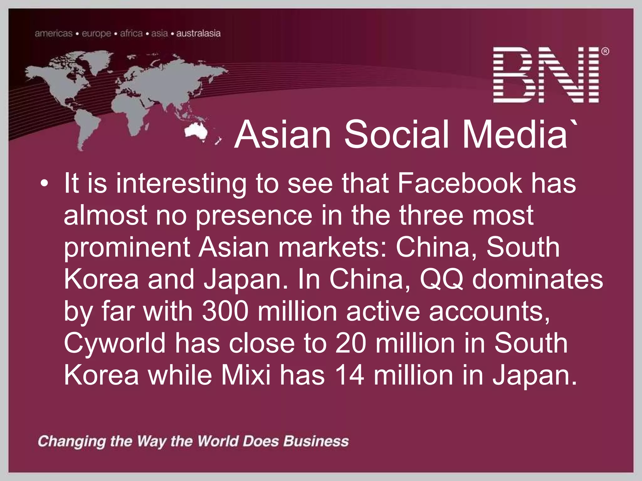 Asian Social Media` It is interesting to see that Facebook has almost no presence in the three most prominent Asian markets: China, South Korea and Japan. In China, QQ dominates by far with 300 million active accounts, Cyworld has close to 20 million in South Korea while Mixi has 14 million in Japan.   