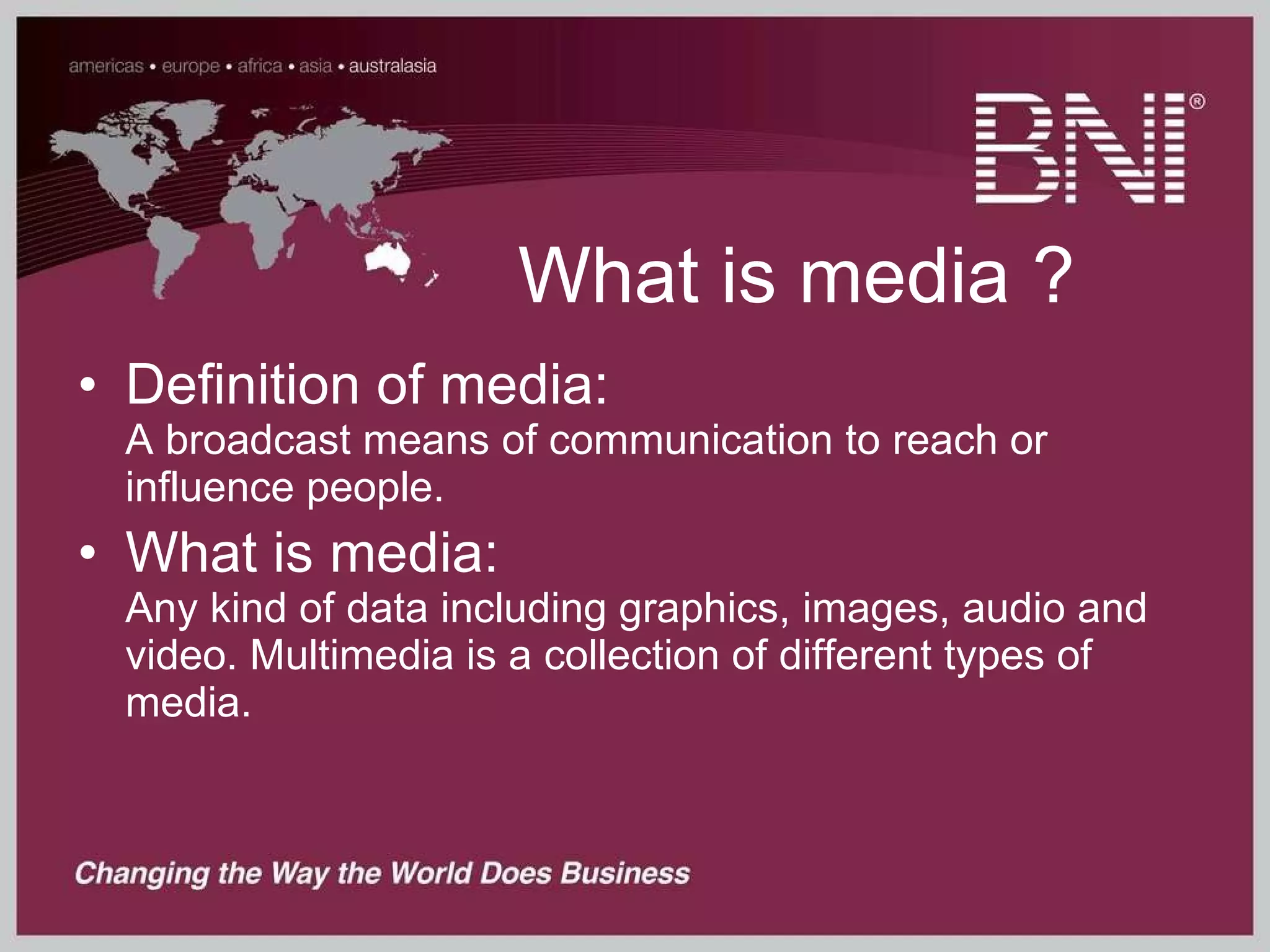 What is media ? Definition of media:  A broadcast means of communication to reach or influence people. What is media:  Any kind of data including graphics, images, audio and video. Multimedia is a collection of different types of media. 