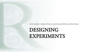 DESIGNING
EXPERIMENTS
Consider objectives and possible outcomes
 