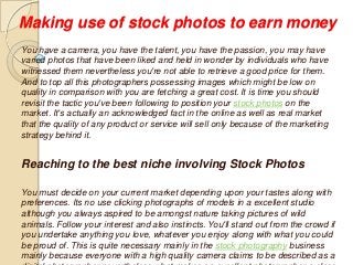 Making use of stock photos to earn money
You have a camera, you have the talent, you have the passion, you may have
varied photos that have been liked and held in wonder by individuals who have
witnessed them nevertheless you're not able to retrieve a good price for them.
And to top all this photographers possessing images which might be low on
quality in comparison with you are fetching a great cost. It is time you should
revisit the tactic you've been following to position your stock photos on the
market. It's actually an acknowledged fact in the online as well as real market
that the quality of any product or service will sell only because of the marketing
strategy behind it.
Reaching to the best niche involving Stock Photos
You must decide on your current market depending upon your tastes along with
preferences. Its no use clicking photographs of models in a excellent studio
although you always aspired to be amongst nature taking pictures of wild
animals. Follow your interest and also instincts. You'll stand out from the crowd if
you undertake anything you love, whatever you enjoy along with what you could
be proud of. This is quite necessary mainly in the stock photography business
mainly because everyone with a high quality camera claims to be described as a
 