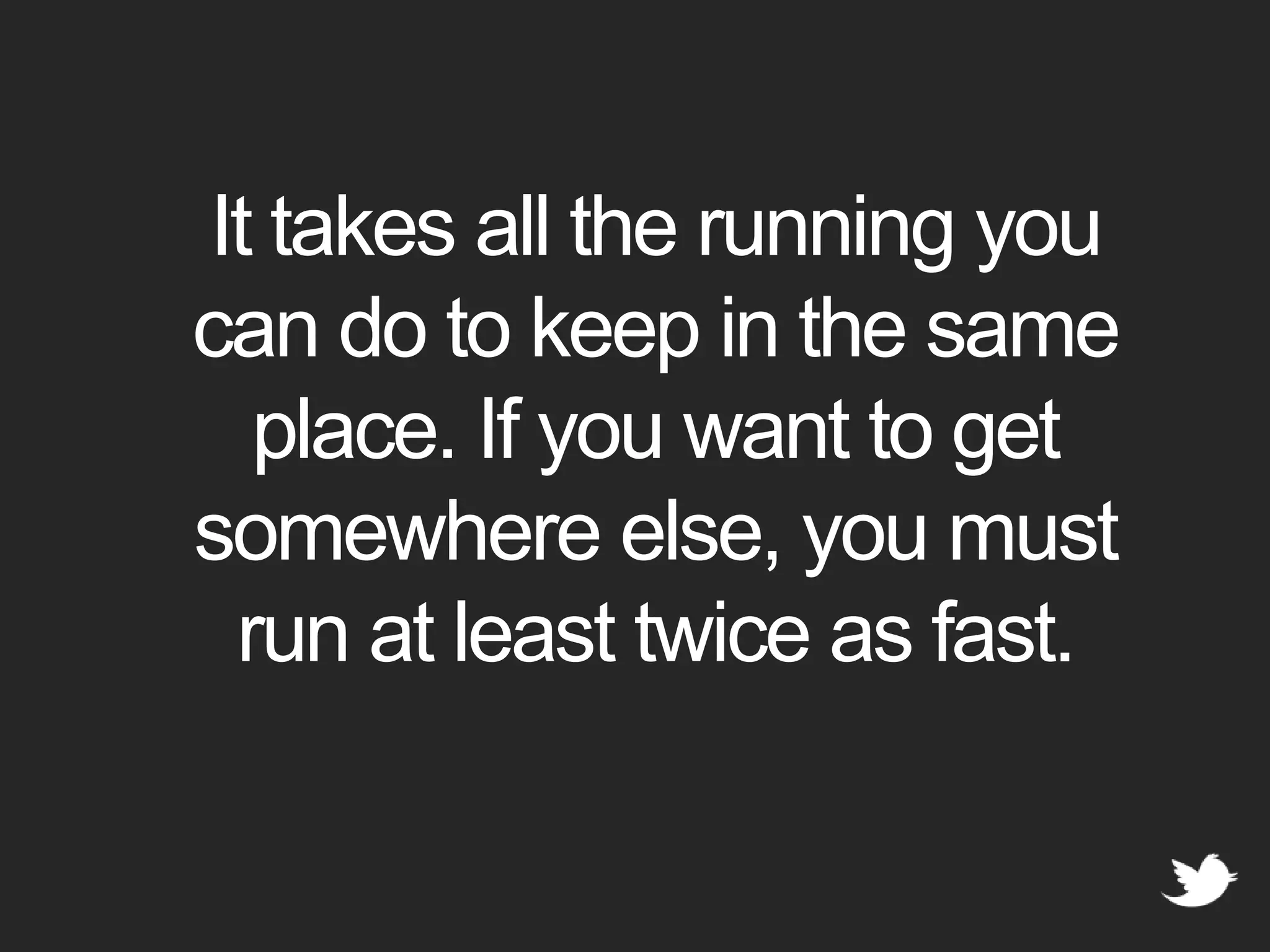 It takes all the running you can do to keep in the same place. If you want to get somewhere else, you must run at least twice as fast.