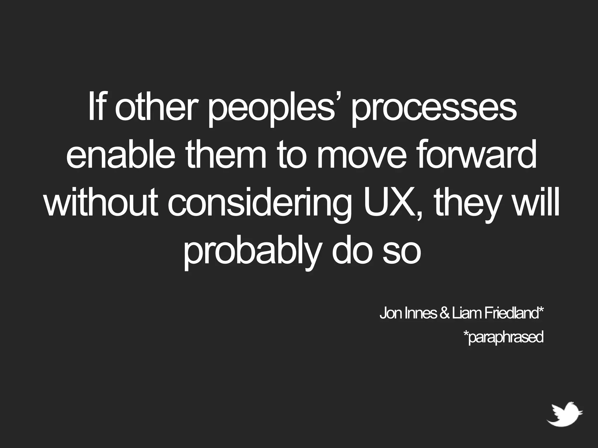 If other peoples’ processes enable them to move forward without considering UX, they will probably do so Jon Innes & Liam Friedland**paraphrased