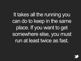 It takes all the running you can do to keep in the same place. If you want to get somewhere else, you must run at least twice as fast.