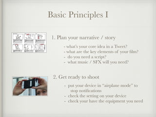 Basic Principles I
1. Plan your narrative / story
- what’s your core idea in a Tweet?
- what are the key elements of your film?
- do you need a script?
- what music / SFX will you need?
2. Get ready to shoot
- put your device in “airplane mode” to
stop notifications
- check the setting on your device
- check your have the equipment you need
 