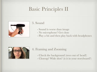 Basic Principles II
3. Sound
- Sound is worse than image
- No microphone? Get close
- Play a bit and then play back with headphones
4. Framing and Zooming
- Check the background (trees out of head!)
- Closeup? Wide shot? (is it in your storyboard?)
 