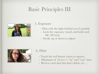 Basic Principles III
5. Exposure
- Film with the light behind you if possible
- Lock the exposure (touch and hold until  
AE/AF lock)
- Stroke up or down to adjust
6. Film!
- Touch the red button (turns to square)
- Minimum of 10 secs + “in” and “out” time
- Review each shot but don’t delete yet …
 
