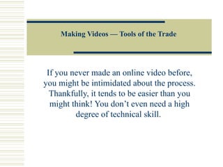 Making Videos — Tools of the Trade If you never made an online video before, you might be intimidated about the process. Thankfully, it tends to be easier than you might think! You don’t even need a high degree of technical skill.  