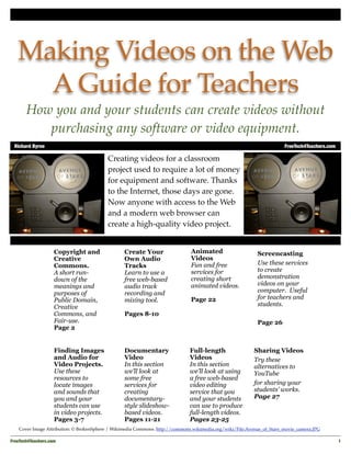 Making Videos on the Web
     A Guide for Teachers
       How you and your students can create videos without
          purchasing any software or video equipment.
 Richard Byrne	                                                                                                         FreeTech4Teachers.com

                                          Creating videos for a classroom
                                          project used to require a lot of money
                                          for equipment and software. Thanks
                                          to the Internet, those days are gone.
                                          Now anyone with access to the Web
                                          and a modern web browser can
                                          create a high-quality video project.


                    Copyright and                 Create Your                  Animated                     Screencasting
                    Creative                      Own Audio                    Videos
                    Commons.                      Tracks                       Fun and free                 Use these services
                    A short run-                  Learn to use a               services for                 to create
                    down of the                   free web-based               creating short               demonstration
                    meanings and                  audio track                  animated videos.             videos on your
                    purposes of                   recording and                                             computer. Useful
                    Public Domain,                mixing tool.                 Page 22                      for teachers and
                    Creative                                                                                students.
                    Commons, and                  Pages 8-10
                    Fair-use.                                                                               Page 26
                    Page 2


                    Finding Images                Documentary                 Full-length                  Sharing Videos
                    and Audio for                 Video                       Videos                       Try these
                    Video Projects.               In this section             In this section              alternatives to
                    Use these                     we’ll look at               we’ll look at using          YouTube
                    resources to                  some free                   a free web-based
                    locate images                 services for                video editing                for sharing your
                    and sounds that               creating                    service that you             students’ works.
                    you and your                  documentary-                and your students            Page 27
                    students can use              style slideshow-            can use to produce
                    in video projects.            based videos.               full-length videos.
                    Pages 3-7                     Pages 11-21                 Pages 23-25
    Cover Image Attribution: © BrokenSphere / Wikimedia Commons. http://commons.wikimedia.org/wiki/File:Avenue_of_Stars_movie_camera.JPG

FreeTech4Teachers.com
                                                                                                                          1
 