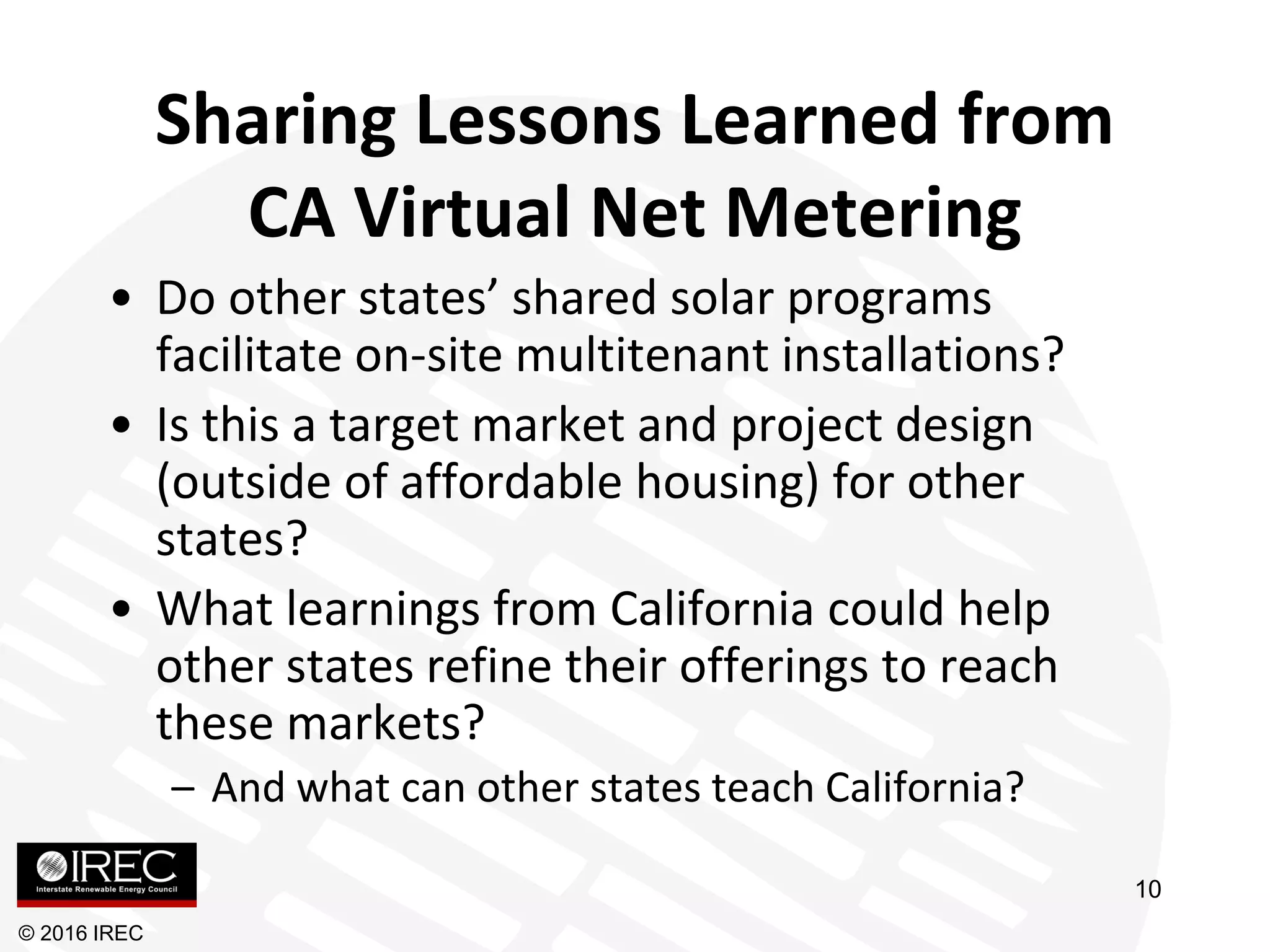 Sharing Lessons Learned from
CA Virtual Net Metering
• Do other states’ shared solar programs
facilitate on-site multitenant installations?
• Is this a target market and project design
(outside of affordable housing) for other
states?
• What learnings from California could help
other states refine their offerings to reach
these markets?
– And what can other states teach California?
© 2016 IREC
10
 
