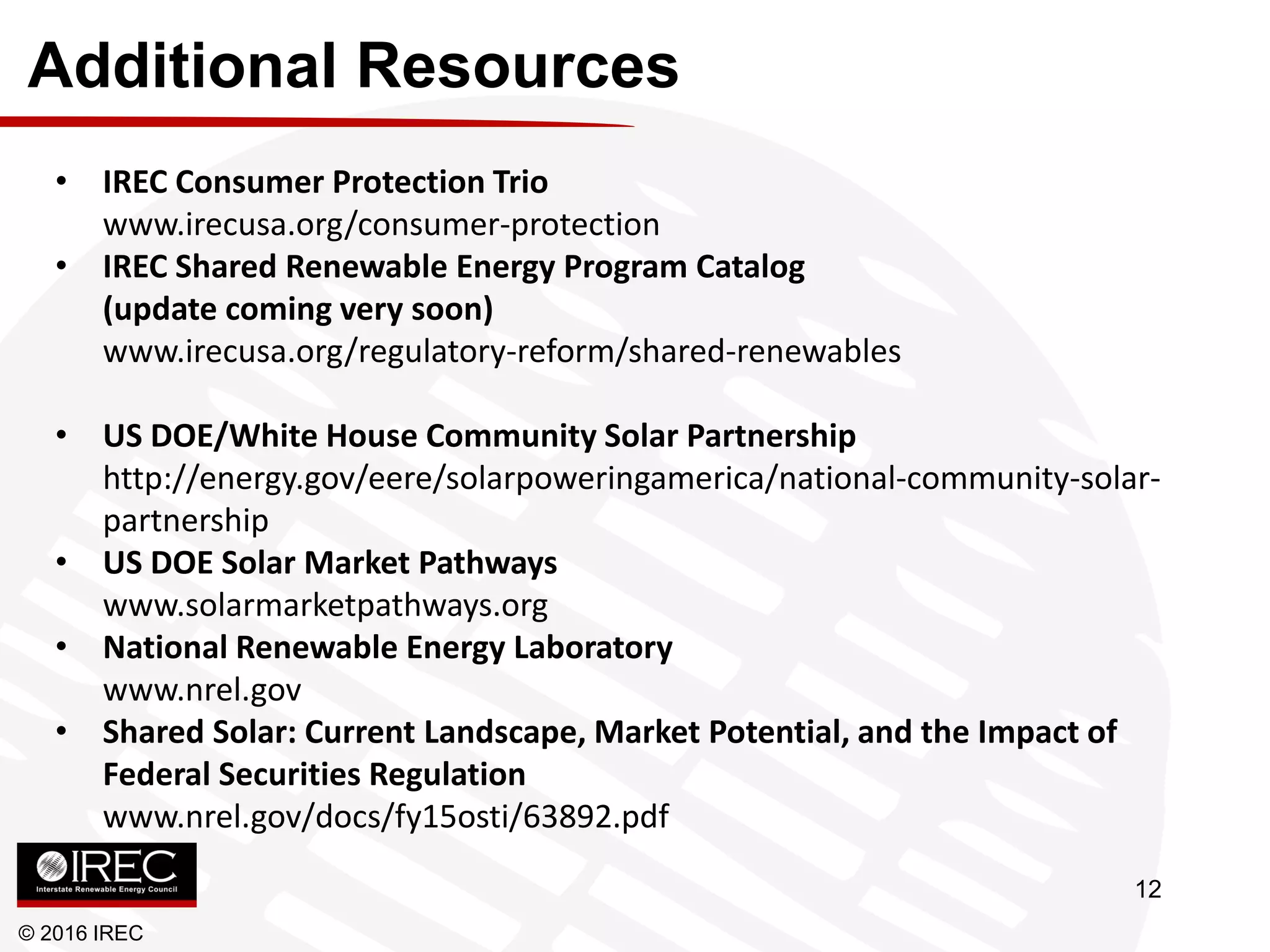 Additional Resources
© 2016 IREC
• IREC Consumer Protection Trio
www.irecusa.org/consumer-protection
• IREC Shared Renewable Energy Program Catalog
(update coming very soon)
www.irecusa.org/regulatory-reform/shared-renewables
• US DOE/White House Community Solar Partnership
http://energy.gov/eere/solarpoweringamerica/national-community-solar-
partnership
• US DOE Solar Market Pathways
www.solarmarketpathways.org
• National Renewable Energy Laboratory
www.nrel.gov
• Shared Solar: Current Landscape, Market Potential, and the Impact of
Federal Securities Regulation
www.nrel.gov/docs/fy15osti/63892.pdf
12
 