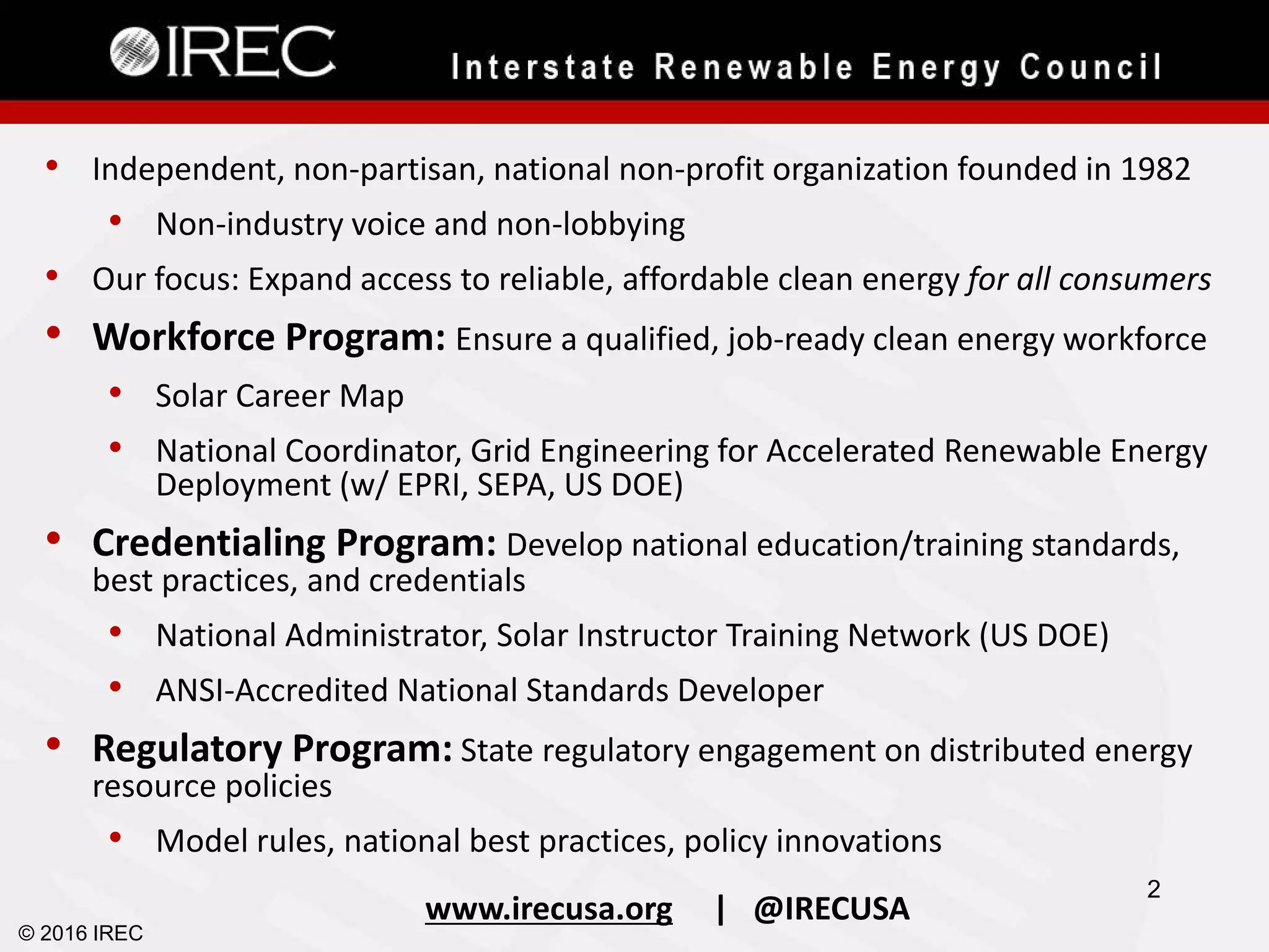 • Independent, non-partisan, national non-profit organization founded in 1982
• Non-industry voice and non-lobbying
• Our focus: Expand access to reliable, affordable clean energy for all consumers
• Workforce Program: Ensure a qualified, job-ready clean energy workforce
• Solar Career Map
• National Coordinator, Grid Engineering for Accelerated Renewable Energy
Deployment (w/ EPRI, SEPA, US DOE)
• Credentialing Program: Develop national education/training standards,
best practices, and credentials
• National Administrator, Solar Instructor Training Network (US DOE)
• ANSI-Accredited National Standards Developer
• Regulatory Program: State regulatory engagement on distributed energy
resource policies
• Model rules, national best practices, policy innovations
www.irecusa.org | @IRECUSA
© 2016 IREC
2
 
