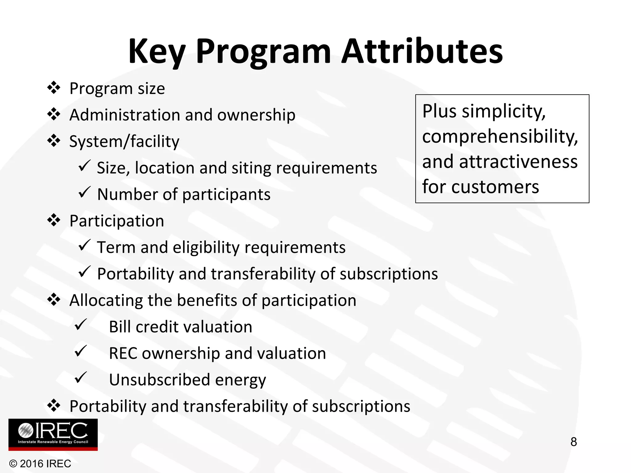 Key Program Attributes
 Program size
 Administration and ownership
 System/facility
 Size, location and siting requirements
 Number of participants
 Participation
 Term and eligibility requirements
 Portability and transferability of subscriptions
 Allocating the benefits of participation
 Bill credit valuation
 REC ownership and valuation
 Unsubscribed energy
 Portability and transferability of subscriptions
© 2016 IREC
Plus simplicity,
comprehensibility,
and attractiveness
for customers
8
 