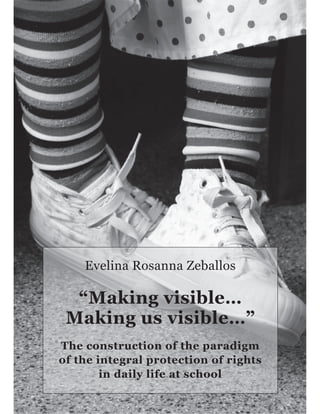1
Evelina Rosanna Zeballos
“Making visible…
Making us visible…”
The construction of the paradigm
of the integral protection of rights
in daily life at school
 