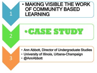 1
• MAKING VISIBLE THE WORK
OF COMMUNITY BASED
LEARNING
2
•CASE STUDY
3
• Ann Abbott, Director of Undergraduate Studies
• University of Illinois, Urbana-Champaign
• @AnnAbbott
 