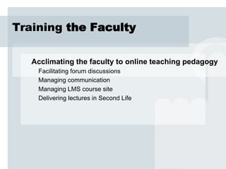 Training the Faculty

   Acclimating the faculty to online teaching pedagogy
    Facilitating forum discussions
    Managing communication
    Managing LMS course site
    Delivering lectures in Second Life
 