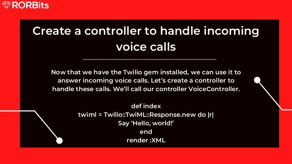 Create a controller to handle incoming voice calls Now that we have the Twilio gem installed, we can use it to answer incoming voice calls. Let’s create a controller to handle these calls. We’ll call our controller VoiceController. def index twiml = Twilio::TwiML::Response.new do |r| Say ‘Hello, world!’ end render :XML 