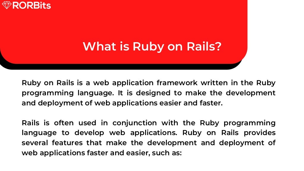 What is Ruby on Rails? Ruby on Rails is a web application framework written in the Ruby programming language. It is designed to make the development and deployment of web applications easier and faster. Rails is often used in conjunction with the Ruby programming language to develop web applications. Ruby on Rails provides several features that make the development and deployment of web applications faster and easier, such as: 