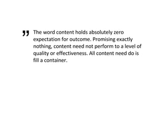 The word content holds absolutely zero expectation for outcome. Promising exactly nothing, content need not perform to a level of quality or effectiveness. All content need do is fill a container. ” 
