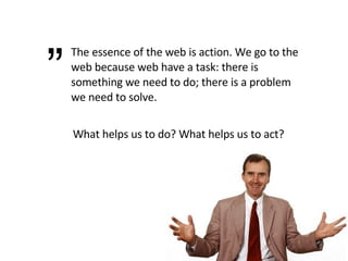 The essence of the web is action. We go to the web because web have a task: there is something we need to do; there is a problem we need to solve. ” What helps us to do? What helps us to act? 
