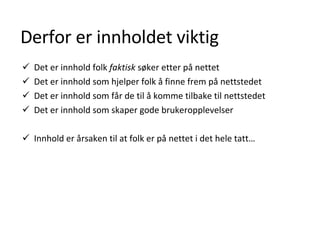 Derfor er innholdet viktig Det er innhold folk  faktisk  søker etter på nettet  Det er innhold som hjelper folk å finne frem på nettstedet  Det er innhold som får de til å komme tilbake til nettstedet  Det er innhold som skaper gode brukeropplevelser  Innhold er årsaken til at folk er på nettet i det hele tatt … 