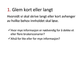 1.  Glem kort eller langt Hvorvidt vi skal skrive langt eller kort avhenger av hvilke behov innholdet skal løse.  Hvor mye informasjon er nødvendig for å dekke et eller flere brukerscenarier? Altså for lite eller for mye informasjon? 