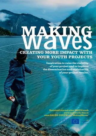 waves
MAKING
CREATING MORE IMPACT WITH
      YOUR YOUTH PROJECTS
         Inspiration to raise the visibility
            of your project and to improve
       the dissemination and exploitation
                    of your project results.




           Download this and other SALTO youth
                        work booklets for free at
        www.SALTO-YOUTH.net/MakingWaves/


               SALTO-YOUTH
               RESOURCE CENTRES          Education and Culture
 