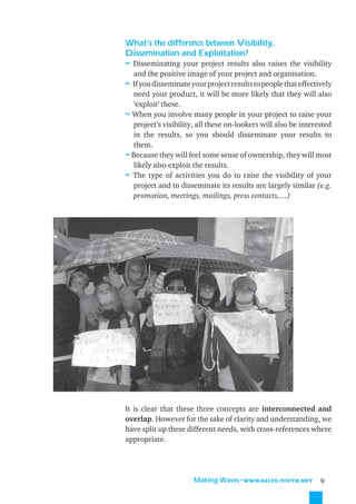 What’s the difference between Visibility,
Dissemination and Exploitation?
≈ Disseminating your project results also raises the visibility
  and the positive image of your project and organisation.
≈ If you disseminate your project results to people that effectively
  need your product, it will be more likely that they will also
  ‘exploit’ these.
≈ When you involve many people in your project to raise your
  project’s visibility, all these on-lookers will also be interested
  in the results, so you should disseminate your results to
  them.
≈ Because they will feel some sense of ownership, they will most
  likely also exploit the results.
≈ The type of activities you do to raise the visibility of your
  project and to disseminate its results are largely similar (e.g.
  promotion, meetings, mailings, press contacts,…)




It is clear that these three concepts are interconnected and
overlap. However for the sake of clarity and understanding, we
have split up these different needs, with cross-references where
appropriate.




                      Making Waves˜WWW.SALTO-YOUTH.NET          9
 