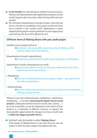 In this booklet we will talk about visibility during the project,
  whereas the dissemination and exploitation of project results
  mostly happens after the project (after having achieved some
  results).
  We talk about dissemination of project results, when the aim
  of your activities is to publicise your project results and make
  them available to the outside world. Exploitation is about
  adapting those project results (products) to your target group
  and ensuring that they will be effectively used.

Different forms of Making Waves with your youth project

Visibility of your project (show it)
           promotion, raise your proﬁle, marketing, image building, media
             presence, logos and visual identity,…

Dissemination of results (spread them)
        mailing lists, presentation of results, launch of products, distribution,…

Exploitation of results (ensuring they are used)
         adapt them to different contexts, share your experiences, train others,
           improve systems and procedures,…

 Multiplying
        feed your results/products into new projects, follow- up activities and
          into other organisations,…

 Mainstreaming
        feed your results and experiences into (youth) policy, recommendations,
          lobbying, change systems, …

Whatever you call it (dissemination, exploitation, valorisation,
multiplying,…), it is about increasing the impact of your youth
projects, making the limited resources (work, time, money,…)
go as far as possible, to use the experiences and results of your
projects in a multitude of different contexts, to squeeze the
most possible opportunities for change out of your youth work
– to Make the biggest possible Waves.

≈ And that’s why this booklet is called ‘Making Waves’.
  If the image of ‘Making Waves’ is not clear for you, you can
  replace it with ‘having an impact’ throughout the text.

 10   INTRODUCTION
                     ˜ Getting started
 
